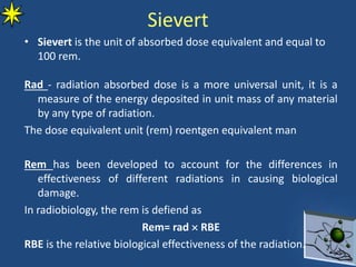Sievert
• Sievert is the unit of absorbed dose equivalent and equal to
100 rem.
Rad - radiation absorbed dose is a more universal unit, it is a
measure of the energy deposited in unit mass of any material
by any type of radiation.
The dose equivalent unit (rem) roentgen equivalent man
Rem has been developed to account for the differences in
effectiveness of different radiations in causing biological
damage.
In radiobiology, the rem is defiend as
Rem= rad  RBE
RBE is the relative biological effectiveness of the radiation.
 