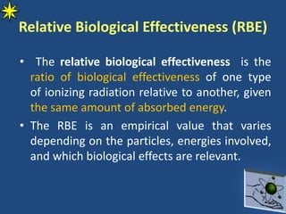 Relative Biological Effectiveness (RBE)
• The relative biological effectiveness is the
ratio of biological effectiveness of one type
of ionizing radiation relative to another, given
the same amount of absorbed energy.
• The RBE is an empirical value that varies
depending on the particles, energies involved,
and which biological effects are relevant.
 