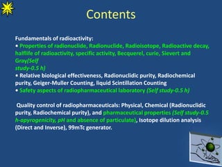 Contents
Fundamentals of radioactivity:
• Properties of radionuclide, Radionuclide, Radioisotope, Radioactive decay,
halflife of radioactivity, specific activity, Becquerel, curie, Sievert and
Gray(Self
study-0.5 h)
• Relative biological effectiveness, Radionuclidic purity, Radiochemical
purity, Geiger-Muller Counting, liquid Scintillation Counting
• Safety aspects of radiopharmaceutical laboratory (Self study-0.5 h)
Quality control of radiopharmaceuticals: Physical, Chemical (Radionuclidic
purity, Radiochemical purity), and pharmaceutical properties (Self study-0.5
h-apyrogenicity, pH and absence of particulate), Isotope dilution analysis
(Direct and Inverse), 99mTc generator.
 