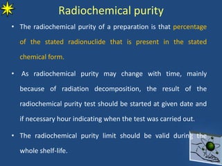 Radiochemical purity
• The radiochemical purity of a preparation is that percentage
of the stated radionuclide that is present in the stated
chemical form.
• As radiochemical purity may change with time, mainly
because of radiation decomposition, the result of the
radiochemical purity test should be started at given date and
if necessary hour indicating when the test was carried out.
• The radiochemical purity limit should be valid during the
whole shelf-life.
 