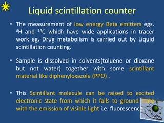 Liquid scintillation counter
• The measurement of low energy Beta emitters egs.
3H and 14C which have wide applications in tracer
work eg. Drug metabolism is carried out by Liquid
scintillation counting.
• Sample is dissolved in solvents(toluene or dioxane
but not water) together with some scintillant
material like diphenyloxazole (PPO) .
• This Scintillant molecule can be raised to excited
electronic state from which it falls to ground state
with the emission of visible light i.e. fluorescence.
25
 