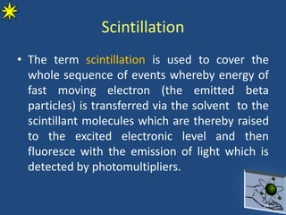 Scintillation
• The term scintillation is used to cover the
whole sequence of events whereby energy of
fast moving electron (the emitted beta
particles) is transferred via the solvent to the
scintillant molecules which are thereby raised
to the excited electronic level and then
fluoresce with the emission of light which is
detected by photomultipliers.
26
 