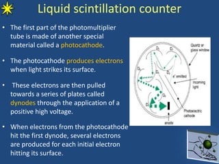 • The first part of the photomultiplier
tube is made of another special
material called a photocathode.
• The photocathode produces electrons
when light strikes its surface.
• These electrons are then pulled
towards a series of plates called
dynodes through the application of a
positive high voltage.
• When electrons from the photocathode
hit the first dynode, several electrons
are produced for each initial electron
hitting its surface. 27
Liquid scintillation counter
 
