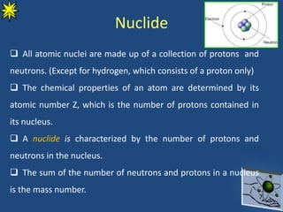 Nuclide
 All atomic nuclei are made up of a collection of protons and
neutrons. (Except for hydrogen, which consists of a proton only)
 The chemical properties of an atom are determined by its
atomic number Z, which is the number of protons contained in
its nucleus.
 A nuclide is characterized by the number of protons and
neutrons in the nucleus.
 The sum of the number of neutrons and protons in a nucleus
is the mass number.
 