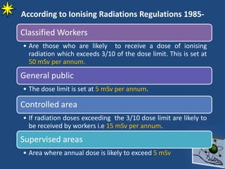 Classified Workers
• Are those who are likely to receive a dose of ionising
radiation which exceeds 3/10 of the dose limit. This is set at
50 mSv per annum.
General public
• The dose limit is set at 5 mSv per annum.
Controlled area
• If radiation doses exceeding the 3/10 dose limit are likely to
be received by workers i.e 15 mSv per annum.
Supervised areas
• Area where annual dose is likely to exceed 5 mSv
According to Ionising Radiations Regulations 1985-
 