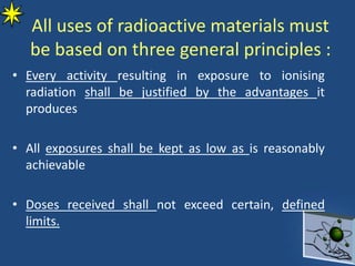All uses of radioactive materials must
be based on three general principles :
• Every activity resulting in exposure to ionising
radiation shall be justified by the advantages it
produces
• All exposures shall be kept as low as is reasonably
achievable
• Doses received shall not exceed certain, defined
limits.
 