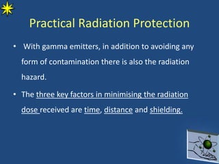 • With gamma emitters, in addition to avoiding any
form of contamination there is also the radiation
hazard.
• The three key factors in minimising the radiation
dose received are time, distance and shielding.
Practical Radiation Protection
 