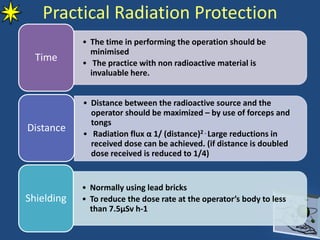 • The time in performing the operation should be
minimised
• The practice with non radioactive material is
invaluable here.
Time
• Distance between the radioactive source and the
operator should be maximized – by use of forceps and
tongs
• Radiation flux α 1/ (distance)2 . Large reductions in
received dose can be achieved. (if distance is doubled
dose received is reduced to 1/4)
Distance
• Normally using lead bricks
• To reduce the dose rate at the operator’s body to less
than 7.5µSv h-1
Shielding
Practical Radiation Protection
 