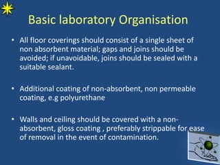Basic laboratory Organisation
• All floor coverings should consist of a single sheet of
non absorbent material; gaps and joins should be
avoided; if unavoidable, joins should be sealed with a
suitable sealant.
• Additional coating of non-absorbent, non permeable
coating, e.g polyurethane
• Walls and ceiling should be covered with a non-
absorbent, gloss coating , preferably strippable for ease
of removal in the event of contamination.
 