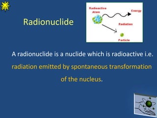 Radionuclide
A radionuclide is a nuclide which is radioactive i.e.
radiation emitted by spontaneous transformation
of the nucleus.
 