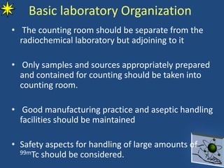 Basic laboratory Organization
• The counting room should be separate from the
radiochemical laboratory but adjoining to it
• Only samples and sources appropriately prepared
and contained for counting should be taken into
counting room.
• Good manufacturing practice and aseptic handling
facilities should be maintained
• Safety aspects for handling of large amounts of
99mTc should be considered.
 
