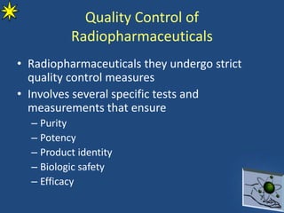 Quality Control of
Radiopharmaceuticals
• Radiopharmaceuticals they undergo strict
quality control measures
• Involves several specific tests and
measurements that ensure
– Purity
– Potency
– Product identity
– Biologic safety
– Efficacy
 