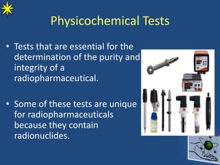 Physicochemical Tests
• Tests that are essential for the
determination of the purity and
integrity of a
radiopharmaceutical.
• Some of these tests are unique
for radiopharmaceuticals
because they contain
radionuclides.
 