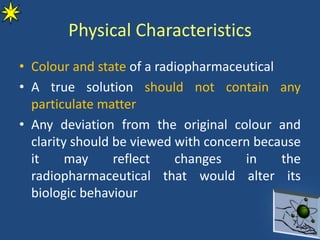 Physical Characteristics
• Colour and state of a radiopharmaceutical
• A true solution should not contain any
particulate matter
• Any deviation from the original colour and
clarity should be viewed with concern because
it may reflect changes in the
radiopharmaceutical that would alter its
biologic behaviour
 