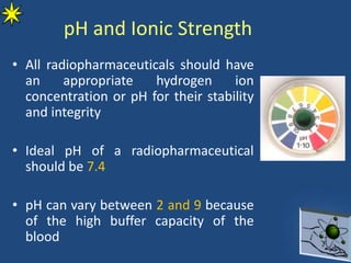 pH and Ionic Strength
• All radiopharmaceuticals should have
an appropriate hydrogen ion
concentration or pH for their stability
and integrity
• Ideal pH of a radiopharmaceutical
should be 7.4
• pH can vary between 2 and 9 because
of the high buffer capacity of the
blood
 
