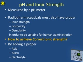 pH and Ionic Strength
• Measured by a pH meter
• Radiopharmaceuticals must also have proper
– Ionic strength
– Isotonicity
– Osmolality
in order to be suitable for human administration
• How to achieve Correct ionic strength?
• By adding a proper
– Acid
– Alkali
– Electrolyte
 