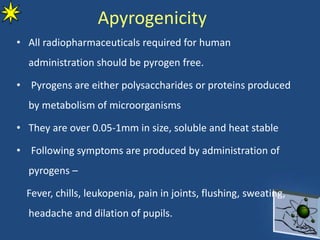 Apyrogenicity
• All radiopharmaceuticals required for human
administration should be pyrogen free.
• Pyrogens are either polysaccharides or proteins produced
by metabolism of microorganisms
• They are over 0.05-1mm in size, soluble and heat stable
• Following symptoms are produced by administration of
pyrogens –
Fever, chills, leukopenia, pain in joints, flushing, sweating,
headache and dilation of pupils.
 