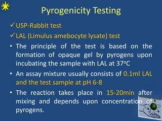 Pyrogenicity Testing
USP-Rabbit test
LAL (Limulus amebocyte lysate) test
• The principle of the test is based on the
formation of opaque gel by pyrogens upon
incubating the sample with LAL at 37oC
• An assay mixture usually consists of 0.1ml LAL
and the test sample at pH 6-8
• The reaction takes place in 15-20min after
mixing and depends upon concentration of
pyrogens.
 