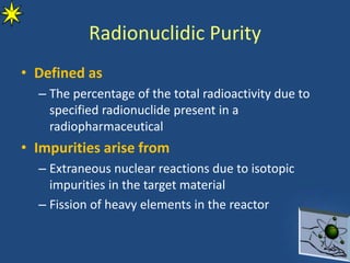 Radionuclidic Purity
• Defined as
– The percentage of the total radioactivity due to
specified radionuclide present in a
radiopharmaceutical
• Impurities arise from
– Extraneous nuclear reactions due to isotopic
impurities in the target material
– Fission of heavy elements in the reactor
 