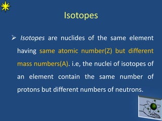 Isotopes
 Isotopes are nuclides of the same element
having same atomic number(Z) but different
mass numbers(A). i.e, the nuclei of isotopes of
an element contain the same number of
protons but different numbers of neutrons.
 