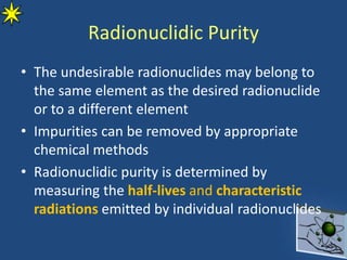 Radionuclidic Purity
• The undesirable radionuclides may belong to
the same element as the desired radionuclide
or to a different element
• Impurities can be removed by appropriate
chemical methods
• Radionuclidic purity is determined by
measuring the half-lives and characteristic
radiations emitted by individual radionuclides
 