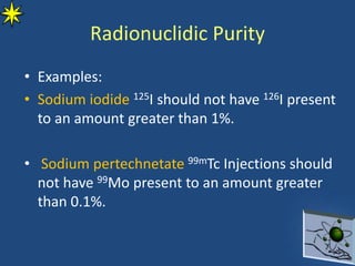 • Examples:
• Sodium iodide 125I should not have 126I present
to an amount greater than 1%.
• Sodium pertechnetate 99mTc Injections should
not have 99Mo present to an amount greater
than 0.1%.
Radionuclidic Purity
 