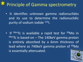Principle of Gamma spectrometry
• It identifies unknown gamma radionuclides
and its use to determine the radionuclidic
purity of sodium iodide 125I.
• If 99mTc is available a rapid test for 99Mo in
99mTc is based on – The 140keV gamma proton
is entirely absorbed by a 6mm thickness of
lead where as 740keV gamma proton of 99Mo
is essentially attenuated.
 