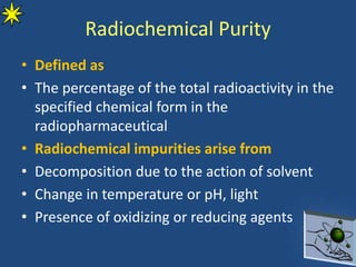Radiochemical Purity
• Defined as
• The percentage of the total radioactivity in the
specified chemical form in the
radiopharmaceutical
• Radiochemical impurities arise from
• Decomposition due to the action of solvent
• Change in temperature or pH, light
• Presence of oxidizing or reducing agents
 