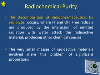 Radiochemical Purity
• The Decomposition of radiopharmaceutical by
radiolysis occurs, where H. and OH. Free radicals
are produced by the interaction of emitted
radiation with water attack the radioactive
material, producing other chemical species.
• The very small masses of radioactive materials
involved make this problem of significant
proportions
 
