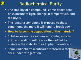 Radiochemical Purity
• The stability of a compound is time-dependent
on exposure to light, change in temperature, and
radiolysis
• The longer a compound is exposed to these
conditions, the more it will tend to break down
• How to lessen the degradation of the material?
• Substances such as sodium ascorbate, ascorbic
acid, and sodium sulfite are often added to
maintain the stability of radiopharmaceuticals
• Some radiopharmaceuticals are stored in the
dark under refrigeration
 