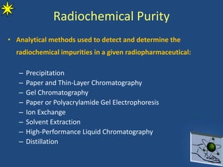 Radiochemical Purity
• Analytical methods used to detect and determine the
radiochemical impurities in a given radiopharmaceutical:
– Precipitation
– Paper and Thin-Layer Chromatography
– Gel Chromatography
– Paper or Polyacrylamide Gel Electrophoresis
– Ion Exchange
– Solvent Extraction
– High-Performance Liquid Chromatography
– Distillation
 