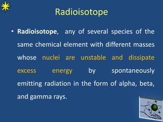 Radioisotope
• Radioisotope, any of several species of the
same chemical element with different masses
whose nuclei are unstable and dissipate
excess energy by spontaneously
emitting radiation in the form of alpha, beta,
and gamma rays.
 