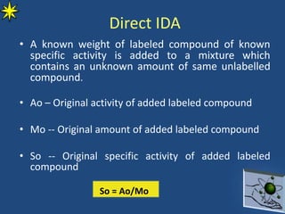 Direct IDA
• A known weight of labeled compound of known
specific activity is added to a mixture which
contains an unknown amount of same unlabelled
compound.
• Ao – Original activity of added labeled compound
• Mo -- Original amount of added labeled compound
• So -- Original specific activity of added labeled
compound
So = Ao/Mo
 