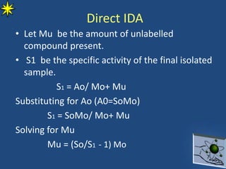 • Let Mu be the amount of unlabelled
compound present.
• S1 be the specific activity of the final isolated
sample.
S1 = Ao/ Mo+ Mu
Substituting for Ao (A0=SoMo)
S1 = SoMo/ Mo+ Mu
Solving for Mu
Mu = (So/S1 - 1) Mo
Direct IDA
 