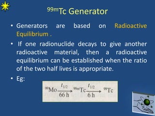99mTc Generator
• Generators are based on Radioactive
Equilibrium .
• If one radionuclide decays to give another
radioactive material, then a radioactive
equilibrium can be established when the ratio
of the two half lives is appropriate.
• Eg:
 