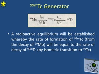 99mTc Generator
• A radioactive equilibrium will be established
whereby the rate of formation of 99mTc (from
the decay of 99Mo) will be equal to the rate of
decay of 99mTc (by isomeric transition to 99Tc)
 