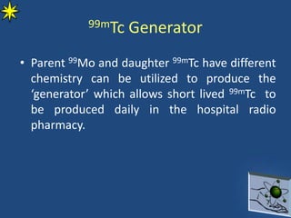 99mTc Generator
• Parent 99Mo and daughter 99mTc have different
chemistry can be utilized to produce the
‘generator’ which allows short lived 99mTc to
be produced daily in the hospital radio
pharmacy.
 