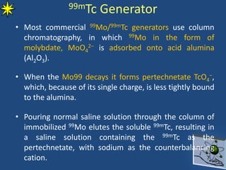 99mTc Generator
• Most commercial 99Mo/99mTc generators use column
chromatography, in which 99Mo in the form of
molybdate, MoO4
2− is adsorbed onto acid alumina
(Al2O3).
• When the Mo99 decays it forms pertechnetate TcO4
−,
which, because of its single charge, is less tightly bound
to the alumina.
• Pouring normal saline solution through the column of
immobilized 99Mo elutes the soluble 99mTc, resulting in
a saline solution containing the 99mTc as the
pertechnetate, with sodium as the counterbalancing
cation.
 