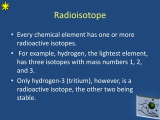 Radioisotope
• Every chemical element has one or more
radioactive isotopes.
• For example, hydrogen, the lightest element,
has three isotopes with mass numbers 1, 2,
and 3.
• Only hydrogen-3 (tritium), however, is a
radioactive isotope, the other two being
stable.
 
