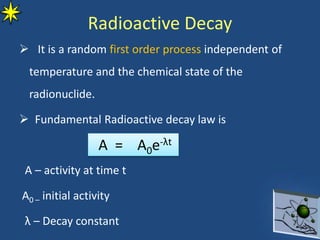 Radioactive Decay
 It is a random first order process independent of
temperature and the chemical state of the
radionuclide.
 Fundamental Radioactive decay law is
A – activity at time t
A0 – initial activity
λ – Decay constant
A = A0e-λt
 