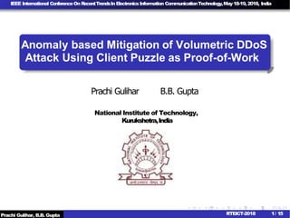 IEEE International ConferenceOn RecentTrendsInElectronicsInformation CommunicationTechnology,May18-19,2018, India
Anomaly based Mitigation of Volumetric DDoS
Prachi Gulihar B.B. Gupta
National Institute of Technology,
Kurukshetra,India
Prachi Gulihar, B.B. Gupta 1/ 15RTEICT-2018
Attack Using Client Puzzle as Proof-of-Work
 