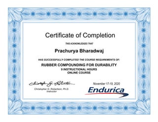 Certificate of Completion
THIS ACKNOWLEDGES THAT
Prachurya Bharadwaj
HAS SUCCESSFULLY COMPLETED THE COURSE REQUIREMENTS OF:
RUBBER COMPOUNDING FOR DURABILITY
9 INSTRUCTIONAL HOURS
ONLINE COURSE
Christopher G. Robertson, Ph.D.
Instructor
November 17-19, 2020
 