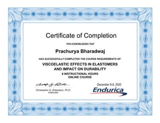 Certificate of Completion
THIS ACKNOWLEDGES THAT
Prachurya Bharadwaj
HAS SUCCESSFULLY COMPLETED THE COURSE REQUIREMENTS OF:
VISCOELASTIC EFFECTS IN ELASTOMERS
AND IMPACT ON DURABILITY
6 INSTRUCTIONAL HOURS
ONLINE COURSE
Christopher G. Robertson, Ph.D.
Instructor
December 8-9, 2020
 