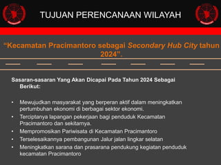 TUJUAN PERENCANAAN WILAYAH

“Kecamatan Pracimantoro sebagai Secondary Hub City tahun
2024”.

Sasaran-sasaran Yang Akan Dicapai Pada Tahun 2024 Sebagai
Berikut:
•
•

•
•
•

Mewujudkan masyarakat yang berperan aktif dalam meningkatkan
pertumbuhan ekonomi di berbagai sektor ekonomi.
Terciptanya lapangan pekerjaan bagi penduduk Kecamatan
Pracimantoro dan sekitarnya.
Mempromosikan Pariwisata di Kecamatan Pracimantoro
Terselesaikannya pembangunan Jalur jalan lingkar selatan
Meningkatkan sarana dan prasarana pendukung kegiatan penduduk
kecamatan Pracimantoro

 