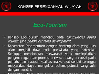 KONSEP PERENCANAAN WILAYAH

Eco-Tourism
• Konsep Eco-Tourism mengacu pada communities based
tourism juga people centered development.
• Kecamatan Pracimantoro dengan bentang alam yang luas
akan menjadi daya tarik pariwisata yang potensial.
Sehingga menciptakan masyarakat yang meningkatkan
pengembangan dan promosi pariwisata yang berpusat pada
pemahaman maupun kualitas masyarakat sendiri sehingga
masyarakat dapat mengelola potensi-potensi yang ada
dengan mandiri.

 