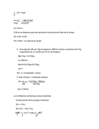1    Kx2 =mgh
2

H= kx2 = 980*(0.04)2
2mg    2(2)(9.8)

H= 0.04 m

0.56 es la distancia que hay del punto inicial al punto final de la rampa.

Xt= 0.56 +0.08

Xt= 0.64m –no sale de la rampa



     2. Una bala de rifle de 12g se dispara a 380m/s contra un péndulo de 6 kg
        suspendido de un cordón de 70 cm de longitud.

      Mg=12g = 0.012kg

      Vb=380m/s

      Mp=6+0.012kg=6,012kg

      Vp=?

     Mb* vb= (masa/bala / mp)vp

     P ante choque = p después choque

      Vp= mb vb = 0.012kg * 380m/s
          Mp          6012kg

      Vp= 0,76m/s


a). la distancia vertical que sube el péndulo.

    Conservación de la energía mecánica.

    Em1 = Em2

    Ep1+Ec1 = Ep2+ Ec2

    Mgh1 + 1 mv12= mgh2+1 mv22
           2            2
 