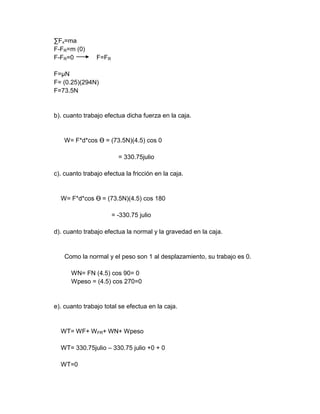 ∑Fx=ma
F-FR=m (0)
F-FR=0          F=FR

F=µN
F= (0.25)(294N)
F=73.5N


b). cuanto trabajo efectua dicha fuerza en la caja.


    W= F*d*cos Ɵ = (73.5N)(4.5) cos 0

                         = 330.75julio

c). cuanto trabajo efectua la fricción en la caja.


  W= F*d*cos Ɵ = (73.5N)(4.5) cos 180

                       = -330.75 julio

d). cuanto trabajo efectua la normal y la gravedad en la caja.


    Como la normal y el peso son 1 al desplazamiento, su trabajo es 0.

      WN= FN (4.5) cos 90= 0
      Wpeso = (4.5) cos 270=0


e). cuanto trabajo total se efectua en la caja.


  WT= WF+ W FR+ WN+ Wpeso

  WT= 330.75julio – 330.75 julio +0 + 0

  WT=0
 