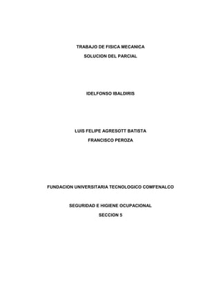 TRABAJO DE FISICA MECANICA

             SOLUCION DEL PARCIAL




              IDELFONSO IBALDIRIS




          LUIS FELIPE AGRESOTT BATISTA

               FRANCISCO PEROZA




FUNDACION UNIVERSITARIA TECNOLOGICO COMFENALCO



        SEGURIDAD E HIGIENE OCUPACIONAL

                   SECCION 5
 