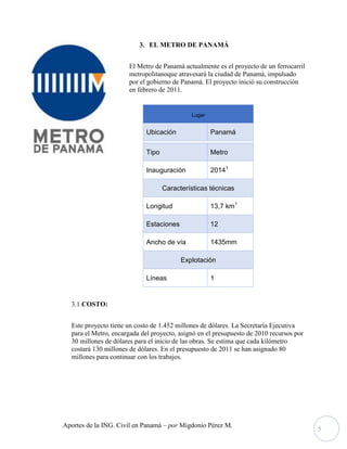 Aportes de la ING. Civil en Panamá – por Migdonio Pérez M.
5
3. EL METRO DE PANAMÁ
El Metro de Panamá actualmente es el proyecto de un ferrocarril
metropolitanoque atravesará la ciudad de Panamá, impulsado
por el gobierno de Panamá. El proyecto inició su construcción
en febrero de 2011.
3.1.COSTO:
Este proyecto tiene un costo de 1.452 millones de dólares. La Secretaría Ejecutiva
para el Metro, encargada del proyecto, asignó en el presupuesto de 2010 recursos por
30 millones de dólares para el inicio de las obras. Se estima que cada kilómetro
costará 130 millones de dólares. En el presupuesto de 2011 se han asignado 80
millones para continuar con los trabajos.
Lugar
Ubicación Panamá
Tipo Metro
Inauguración 20141
Características técnicas
Longitud 13,7 km1
Estaciones 12
Ancho de vía 1435mm
Explotación
Líneas 1
 