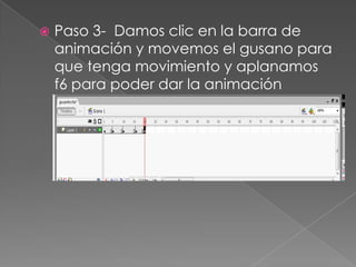  Paso 3- Damos clic en la barra de
animación y movemos el gusano para
que tenga movimiento y aplanamos
f6 para poder dar la animación